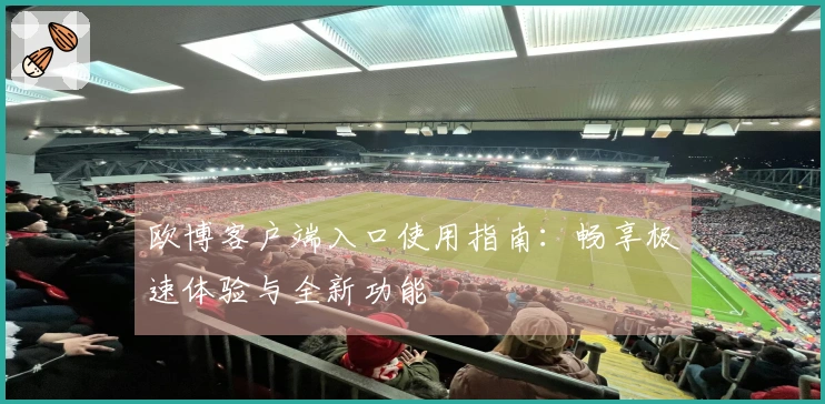 欧博客户端入口使用指南：畅享极速体验与全新功能