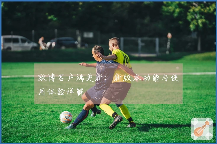 欧博客户端更新：新版本功能与使用体验详解