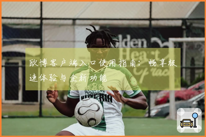 欧博客户端入口使用指南：畅享极速体验与全新功能
